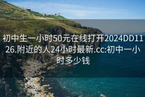 初中生一小时50元在线打开2024DD1126.附近的人24小时最新.cc:初中一小时多少钱