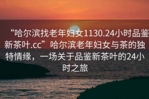 “哈尔滨找老年妇女1130.24小时品鉴新茶叶.cc”哈尔滨老年妇女与茶的独特情缘，一场关于品鉴新茶叶的24小时之旅