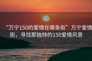 “万宁150的爱情在哪条街”万宁爱情街，寻找那独特的150爱情风景