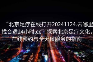 “北京足疗在线打开20241124.去哪里找合适24小时.cc”探索北京足疗文化，在线预约与全天候服务的指南