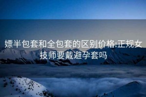 嫖半包套和全包套的区别价格:正规女技师要戴避孕套吗