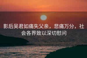 影后吴君如痛失父亲，悲痛万分，社会各界致以深切慰问