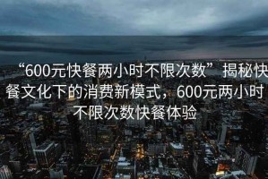 “600元快餐两小时不限次数”揭秘快餐文化下的消费新模式，600元两小时不限次数快餐体验