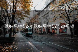 熟妇吊钟奶88:熟妇吊钟奶河边视频