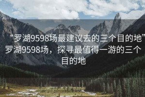 “罗湖9598场最建议去的三个目的地”罗湖9598场，探寻最值得一游的三个目的地