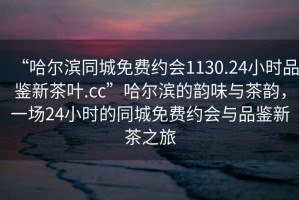 “哈尔滨同城免费约会1130.24小时品鉴新茶叶.cc”哈尔滨的韵味与茶韵，一场24小时的同城免费约会与品鉴新茶之旅