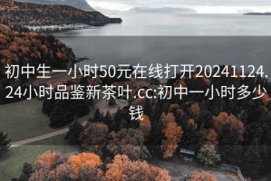 初中生一小时50元在线打开20241124.24小时品鉴新茶叶.cc:初中一小时多少钱