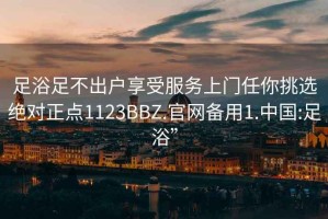 足浴足不出户享受服务上门任你挑选绝对正点1123BBZ.官网备用1.中国:足浴”