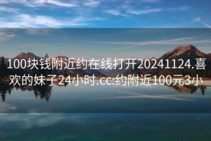 100块钱附近约在线打开20241124.喜欢的妹子24小时.cc:约附近100元3小