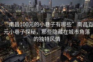 “南昌100元的小巷子有哪些”南昌百元小巷子探秘，那些隐藏在城市角落的独特风情