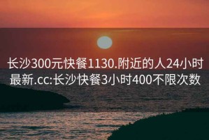 长沙300元快餐1130.附近的人24小时最新.cc:长沙快餐3小时400不限次数