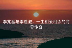 李兆基与李嘉诚，一生相爱相杀的商界传奇