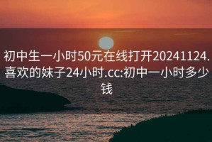 初中生一小时50元在线打开20241124.喜欢的妹子24小时.cc:初中一小时多少钱