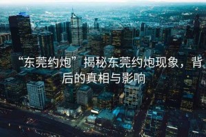 “东莞约炮”揭秘东莞约炮现象，背后的真相与影响