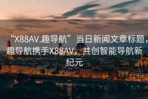 “X88AV.趣导航”当日新闻文章标题，趣导航携手X88AV，共创智能导航新纪元