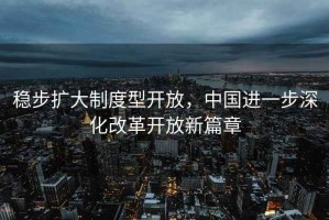 稳步扩大制度型开放，中国进一步深化改革开放新篇章