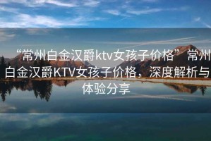 “常州白金汉爵ktv女孩子价格”常州白金汉爵KTV女孩子价格，深度解析与体验分享