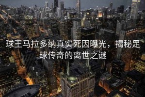 球王马拉多纳真实死因曝光，揭秘足球传奇的离世之谜