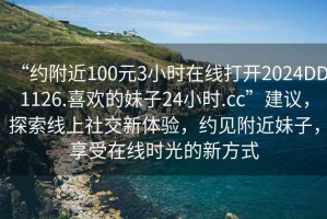 “约附近100元3小时在线打开2024DD1126.喜欢的妹子24小时.cc”建议，探索线上社交新体验，约见附近妹子，享受在线时光的新方式