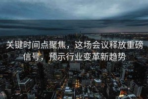 关键时间点聚焦，这场会议释放重磅信号，预示行业变革新趋势