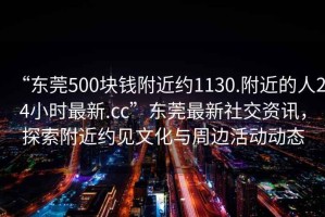 “东莞500块钱附近约1130.附近的人24小时最新.cc”东莞最新社交资讯，探索附近约见文化与周边活动动态