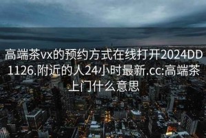 高端茶vx的预约方式在线打开2024DD1126.附近的人24小时最新.cc:高端茶上门什么意思