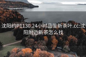 沈阳约P1130.24小时品鉴新茶叶.cc:沈阳附近新茶怎么找