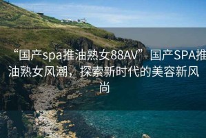 “国产spa推油熟女88AV”国产SPA推油熟女风潮，探索新时代的美容新风尚