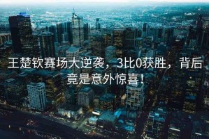 王楚钦赛场大逆袭，3比0获胜，背后竟是意外惊喜！