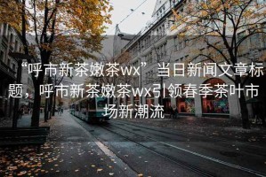 “呼市新茶嫩茶wx”当日新闻文章标题，呼市新茶嫩茶wx引领春季茶叶市场新潮流