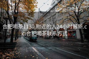 合肥喝茶1130.附近的人24小时最新.cc:合肥喝茶联系方式