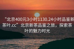 “北京400元3小时1130.24小时品鉴新茶叶.cc”北京新茶品鉴之旅，探索茶叶的魅力时光