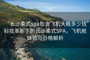 “长沙柔式spa包含飞机大概多少钱”科技革新下的长沙柔式SPA，飞机舱体验与价格解析