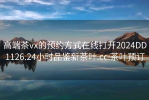 高端茶vx的预约方式在线打开2024DD1126.24小时品鉴新茶叶.cc:茶叶预订