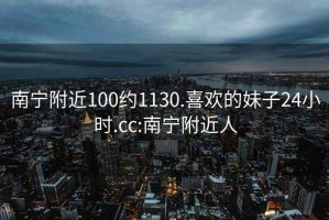 南宁附近100约1130.喜欢的妹子24小时.cc:南宁附近人