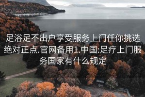 足浴足不出户享受服务上门任你挑选绝对正点.官网备用1.中国:足疗上门服务国家有什么规定