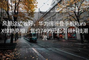 风景这边独好，华为阔折叠手机Pura X惊艳亮相，售价7499元起引领科技潮流