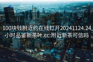 100块钱附近约在线打开20241124.24小时品鉴新茶叶.cc:附近新茶可信吗