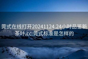 莞式在线打开20241124.24小时品鉴新茶叶.cc:莞式标准是怎样的