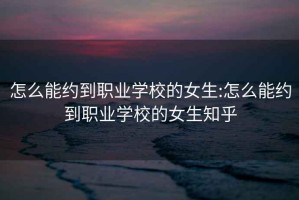 怎么能约到职业学校的女生:怎么能约到职业学校的女生知乎