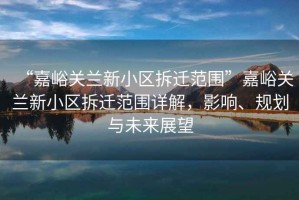 “嘉峪关兰新小区拆迁范围”嘉峪关兰新小区拆迁范围详解，影响、规划与未来展望