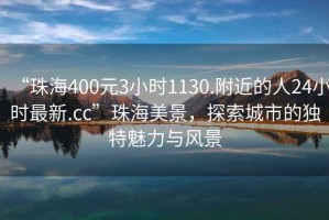 “珠海400元3小时1130.附近的人24小时最新.cc”珠海美景，探索城市的独特魅力与风景