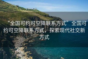 “全国可约可空降联系方式”全国可约可空降联系方式，探索现代社交新方式