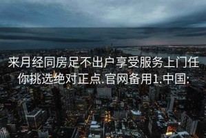 来月经同房足不出户享受服务上门任你挑选绝对正点.官网备用1.中国: