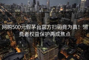 网购500元假茅台官方扫码竟为真！消费者权益保护再成焦点