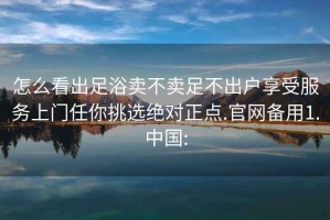 怎么看出足浴卖不卖足不出户享受服务上门任你挑选绝对正点.官网备用1.中国: