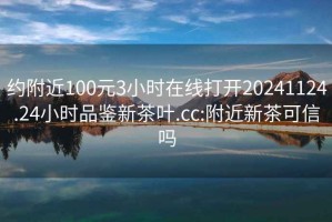 约附近100元3小时在线打开20241124.24小时品鉴新茶叶.cc:附近新茶可信吗