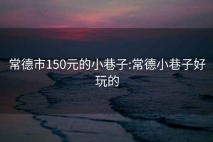 常德市150元的小巷子:常德小巷子好玩的