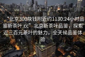 “北京300块钱附近约1130.24小时品鉴新茶叶.cc”北京新茶叶品鉴，探索近三百元茶叶的魅力，全天候品鉴体验