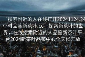 “搜索附近的人在线打开20241124.24小时品鉴新茶叶.cc”探索新茶叶的世界，在线搜索附近的人品鉴新茶叶平台2024新茶叶品鉴中心全天候开放